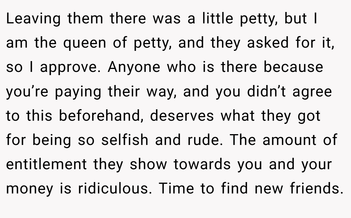 Leaving them there was a little petty, but I am the queen of petty, and they asked for it, so I approve. Anyone who is there because you’re paying their way, and you didn’t agree to this beforehand, deserves what they got for being so selfish and rude. The amount of entitlement they show towards you and your money is ridiculous. Time to find new friends.