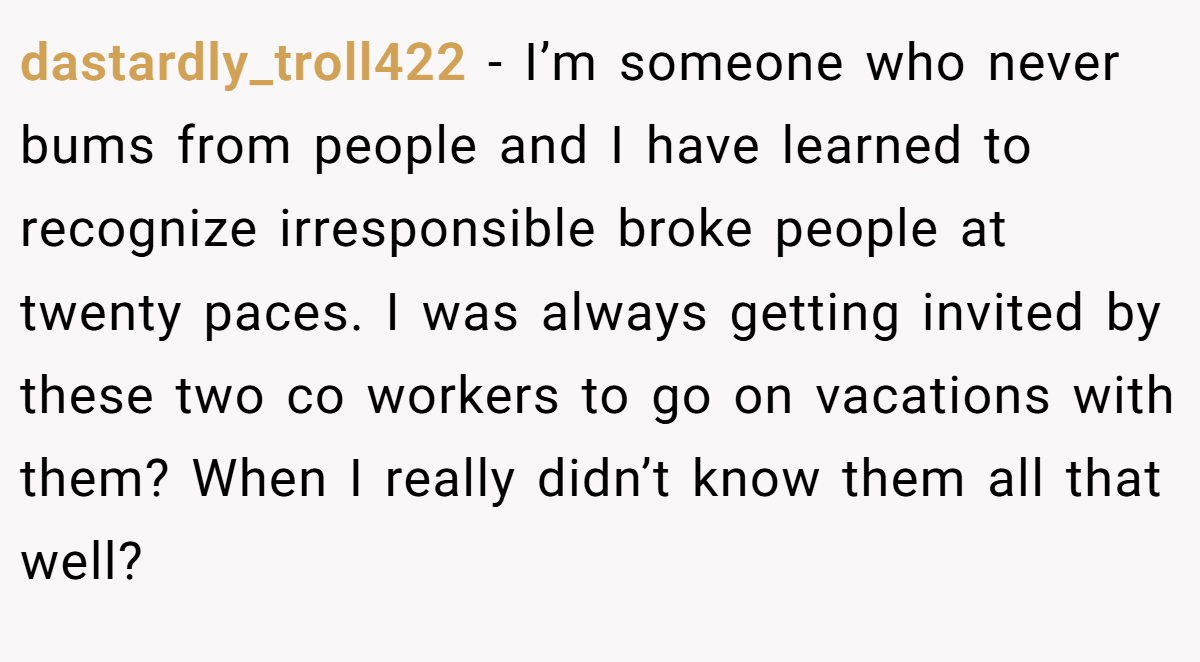 dastardly_troll422 − I’m someone who never bums from people and I have learned to recognize irresponsible broke people at twenty paces. I was always getting invited by these two co workers to go on vacations with them? When I really didn’t know them all that well?