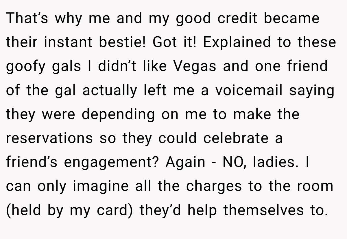 That’s why me and my good credit became their instant bestie! Got it! Explained to these goofy gals I didn’t like Vegas and one friend of the gal actually left me a voicemail saying they were depending on me to make the reservations so they could celebrate a friend’s engagement? Again - NO, ladies. I can only imagine all the charges to the room (held by my card) they’d help themselves to.