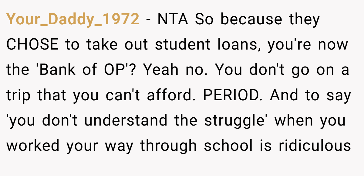 Your_Daddy_1972 − NTA So because they CHOSE to take out student loans, you're now the 'Bank of OP'? Yeah no. You don't go on a trip that you can't afford. PERIOD. And to say 'you don't understand the struggle' when you worked your way through school is ridiculous