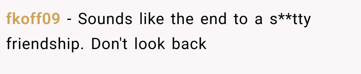 fkoff09 − Sounds like the end to a s**tty friendship. Don't look back