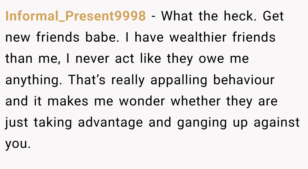 Informal_Present9998 − What the heck. Get new friends babe. I have wealthier friends than me, I never act like they owe me anything. That’s really appalling behaviour and it makes me wonder whether they are just taking advantage and ganging up against you.