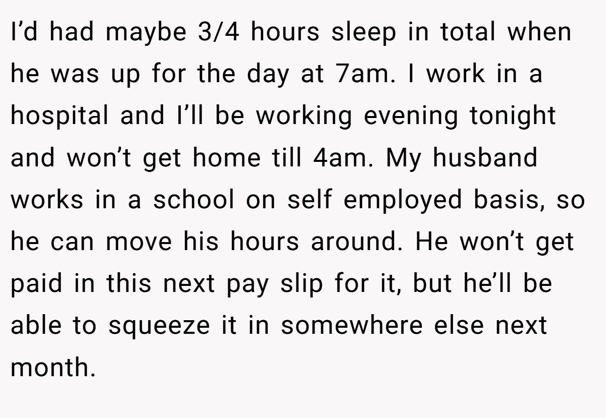I’d had maybe 3/4 hours sleep in total when he was up for the day at 7am. I work in a hospital and I’ll be working evening tonight and won’t get home till 4am. My husband works in a school on self employed basis, so he can move his hours around. He won’t get paid in this next pay slip for it, but he’ll be able to squeeze it in somewhere else next month.