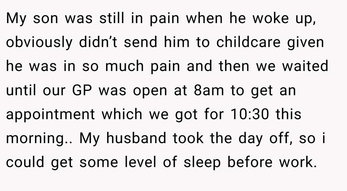 My son was still in pain when he woke up, obviously didn’t send him to childcare given he was in so much pain and then we waited until our GP was open at 8am to get an appointment which we got for 10:30 this morning.. My husband took the day off, so i could get some level of sleep before work.