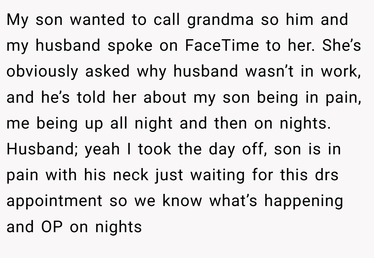My son wanted to call grandma so him and my husband spoke on FaceTime to her. She’s obviously asked why husband wasn’t in work, and he’s told her about my son being in pain, me being up all night and then on nights. Husband; yeah I took the day off, son is in pain with his neck just waiting for this drs appointment so we know what’s happening and OP on nights