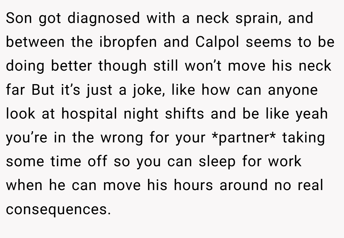 Son got diagnosed with a neck sprain, and between the ibropfen and Calpol seems to be doing better though still won’t move his neck far But it’s just a joke, like how can anyone look at hospital night shifts and be like yeah you’re in the wrong for your *partner* taking some time off so you can sleep for work when he can move his hours around no real consequences.