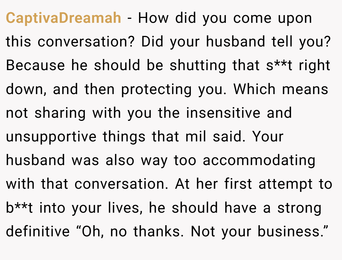 CaptivaDreamah − How did you come upon this conversation? Did your husband tell you? Because he should be shutting that s**t right down, and then protecting you. Which means not sharing with you the insensitive and unsupportive things that mil said. Your husband was also way too accommodating with that conversation. At her first attempt to b**t into your lives, he should have a strong definitive “Oh, no thanks. Not your business.”