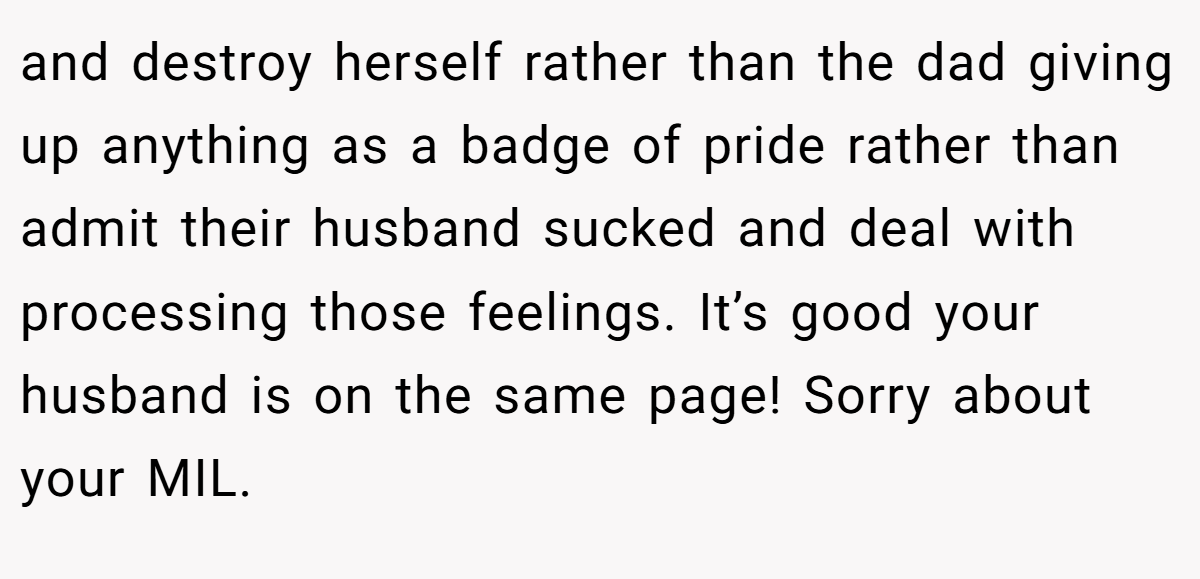 and destroy herself rather than the dad giving up anything as a badge of pride rather than admit their husband sucked and deal with processing those feelings. It’s good your husband is on the same page! Sorry about your MIL.