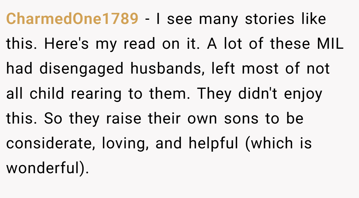CharmedOne1789 − I see many stories like this. Here's my read on it. A lot of these MIL had disengaged husbands, left most of not all child rearing to them. They didn't enjoy this. So they raise their own sons to be considerate, loving, and helpful (which is wonderful).