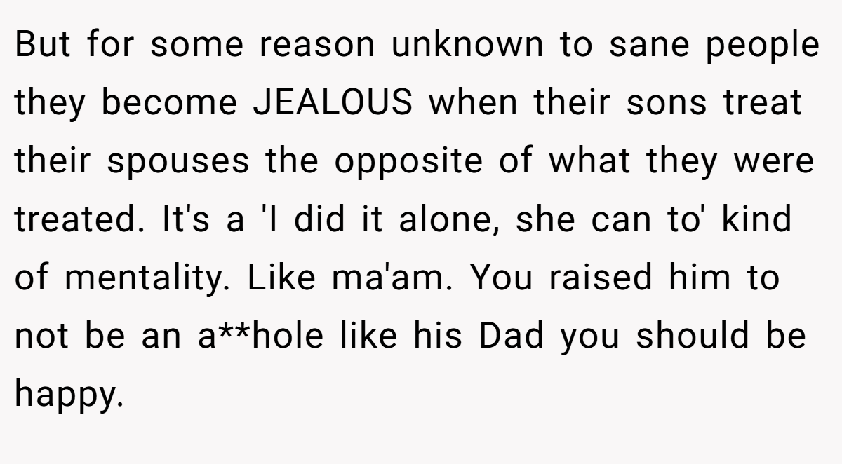 But for some reason unknown to sane people they become JEALOUS when their sons treat their spouses the opposite of what they were treated. It's a 'I did it alone, she can to' kind of mentality. Like ma'am. You raised him to not be an a**hole like his Dad you should be happy.