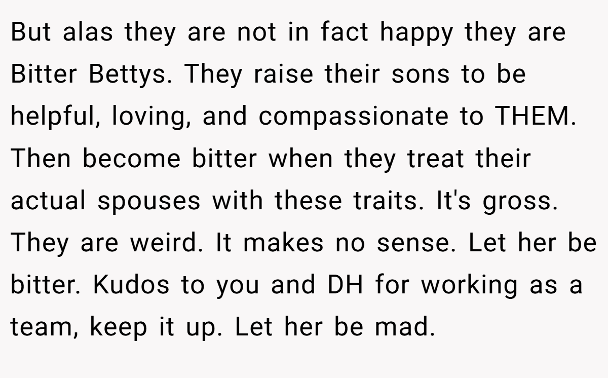 But alas they are not in fact happy they are Bitter Bettys. They raise their sons to be helpful, loving, and compassionate to THEM. Then become bitter when they treat their actual spouses with these traits. It's gross. They are weird. It makes no sense. Let her be bitter. Kudos to you and DH for working as a team, keep it up. Let her be mad.