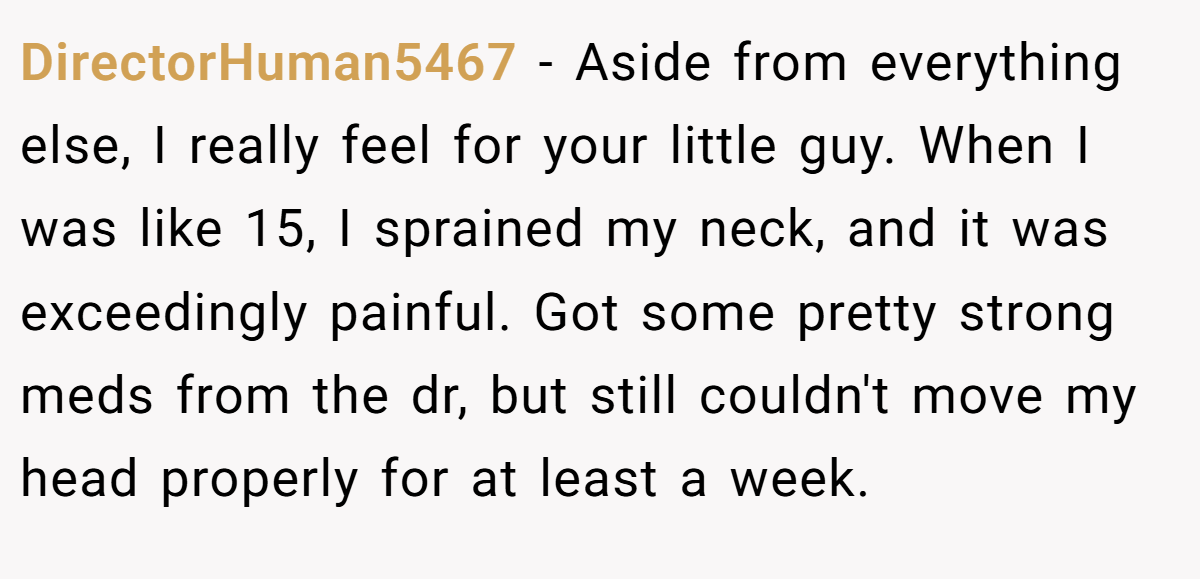 DirectorHuman5467 − Aside from everything else, I really feel for your little guy. When I was like 15, I sprained my neck, and it was exceedingly painful. Got some pretty strong meds from the dr, but still couldn't move my head properly for at least a week.