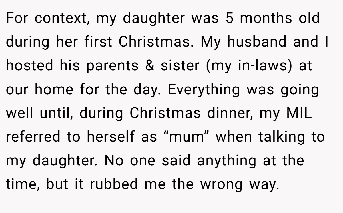 For context, my daughter was 5 months old during her first Christmas. My husband and I hosted his parents & sister (my in-laws) at our home for the day. Everything was going well until, during Christmas dinner, my MIL referred to herself as “mum” when talking to my daughter. No one said anything at the time, but it rubbed me the wrong way.