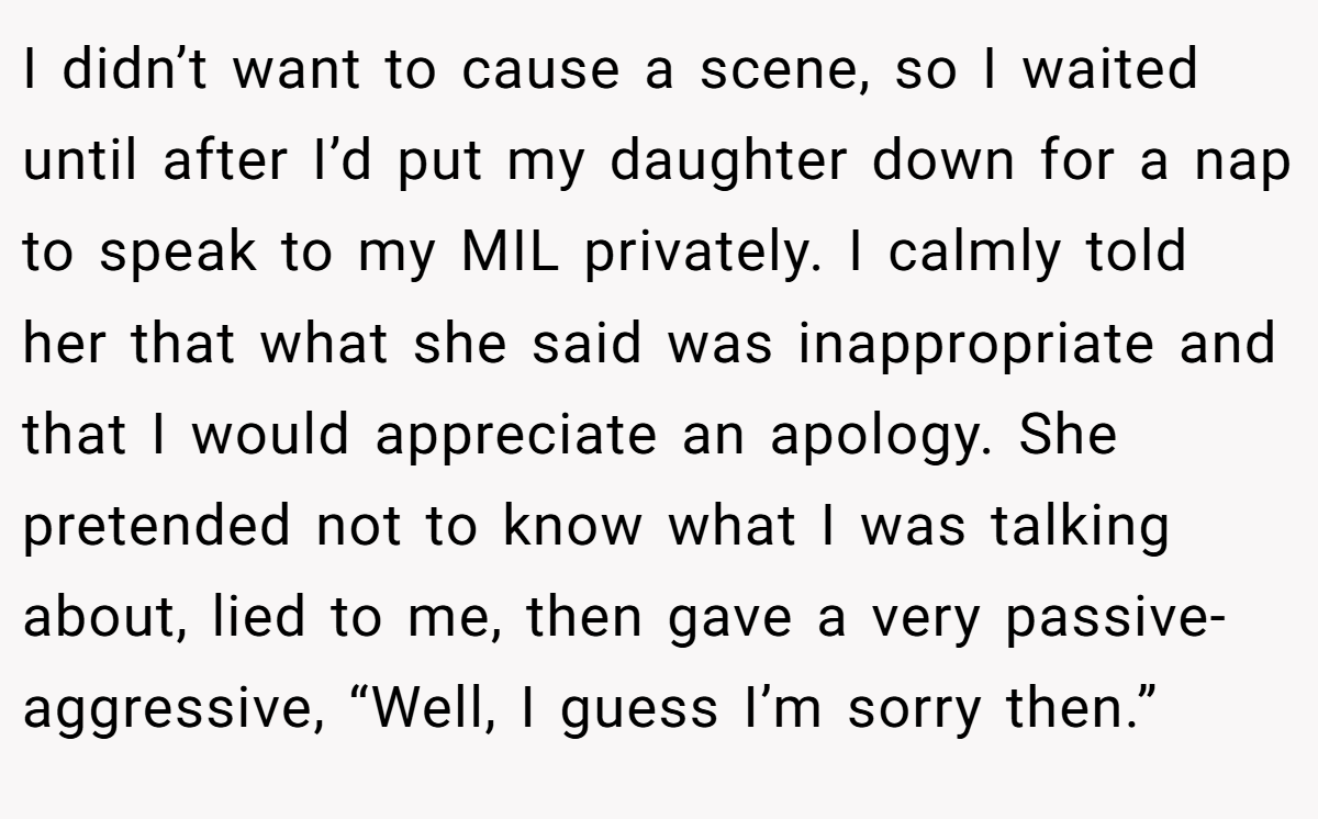 I didn’t want to cause a scene, so I waited until after I’d put my daughter down for a nap to speak to my MIL privately. I calmly told her that what she said was inappropriate and that I would appreciate an apology. She pretended not to know what I was talking about, lied to me, then gave a very passive-aggressive, “Well, I guess I’m sorry then.”
