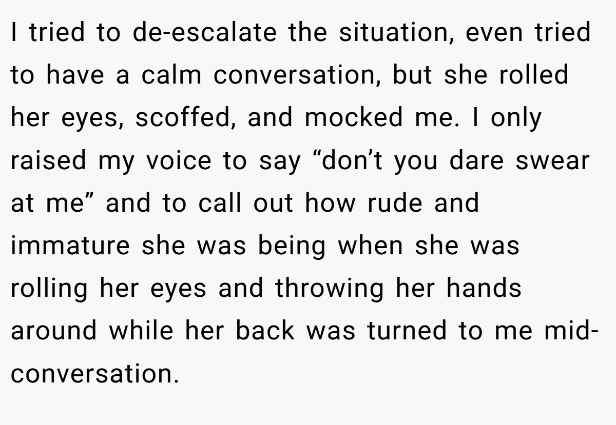 I tried to de-escalate the situation, even tried to have a calm conversation, but she rolled her eyes, scoffed, and mocked me. I only raised my voice to say “don’t you dare swear at me” and to call out how rude and immature she was being when she was rolling her eyes and throwing her hands around while her back was turned to me mid-conversation.