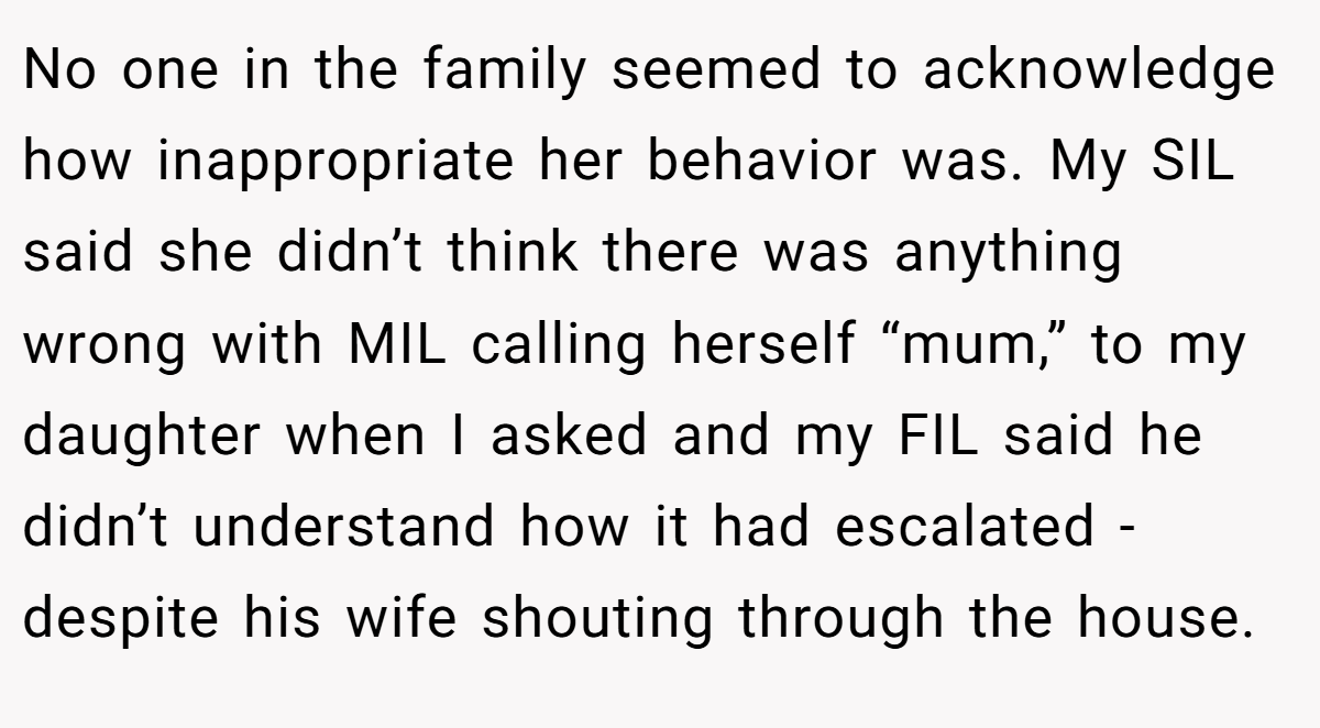 No one in the family seemed to acknowledge how inappropriate her behavior was. My SIL said she didn’t think there was anything wrong with MIL calling herself “mum,” to my daughter when I asked and my FIL said he didn’t understand how it had escalated - despite his wife shouting through the house.