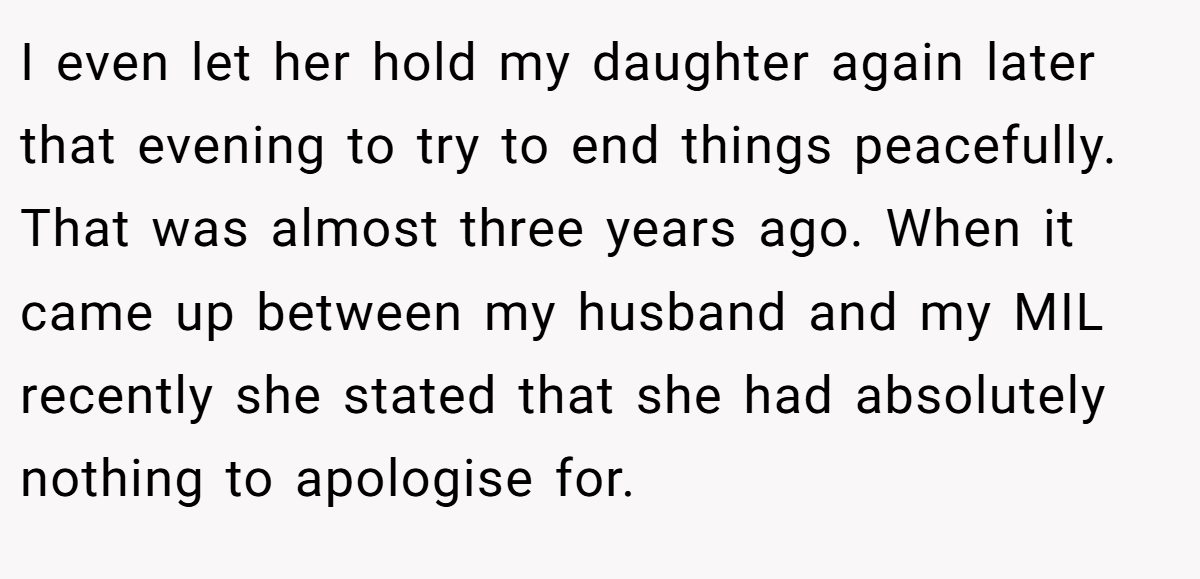I even let her hold my daughter again later that evening to try to end things peacefully. That was almost three years ago. When it came up between my husband and my MIL recently she stated that she had absolutely nothing to apologise for.