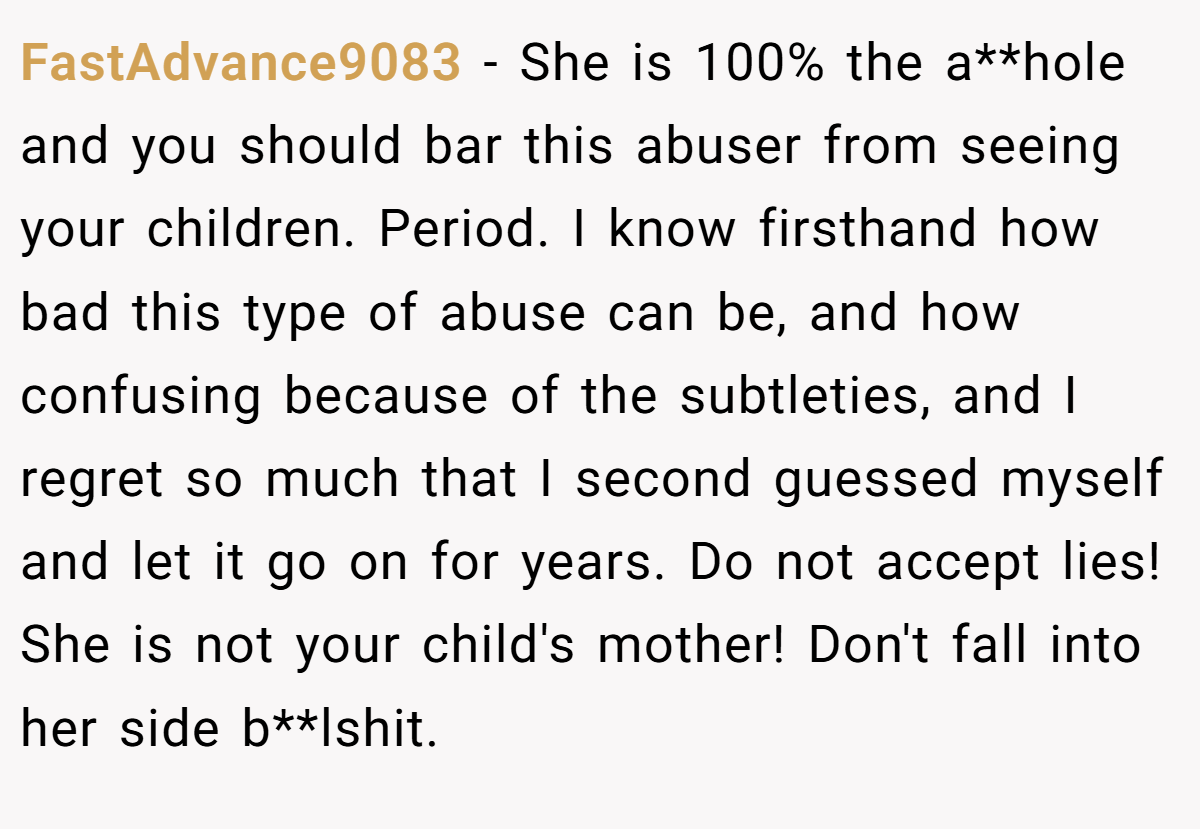 FastAdvance9083 − She is 100% the a**hole and you should bar this abuser from seeing your children. Period. I know firsthand how bad this type of abuse can be, and how confusing because of the subtleties, and I regret so much that I second guessed myself and let it go on for years. Do not accept lies! She is not your child's mother! Don't fall into her side b**lshit.