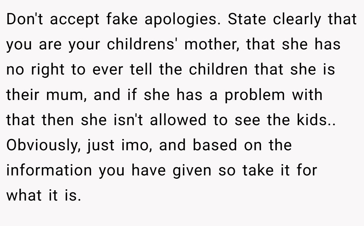 Don't accept fake apologies. State clearly that you are your childrens' mother, that she has no right to ever tell the children that she is their mum, and if she has a problem with that then she isn't allowed to see the kids.. Obviously, just imo, and based on the information you have given so take it for what it is.