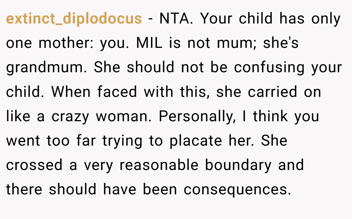 extinct_diplodocus − NTA. Your child has only one mother: you. MIL is not mum; she's grandmum. She should not be confusing your child. When faced with this, she carried on like a crazy woman. Personally, I think you went too far trying to placate her. She crossed a very reasonable boundary and there should have been consequences.