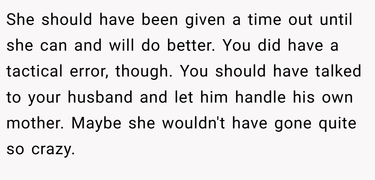 She should have been given a time out until she can and will do better. You did have a tactical error, though. You should have talked to your husband and let him handle his own mother. Maybe she wouldn't have gone quite so crazy.