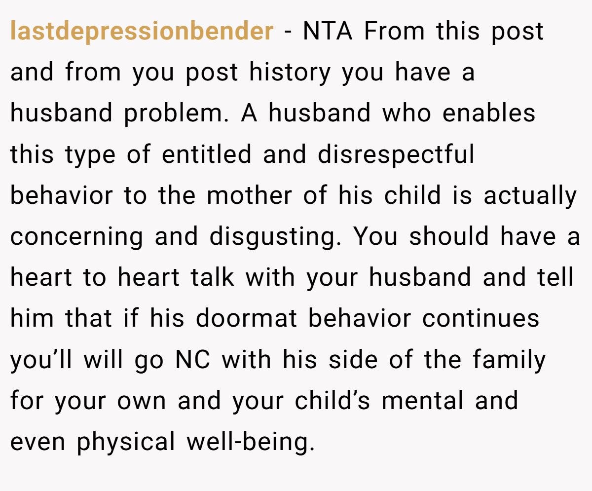 lastdepressionbender − NTA From this post and from you post history you have a husband problem. A husband who enables this type of entitled and disrespectful behavior to the mother of his child is actually concerning and disgusting. You should have a heart to heart talk with your husband and tell him that if his doormat behavior continues you’ll will go NC with his side of the family for your own and your child’s mental and even physical well-being.