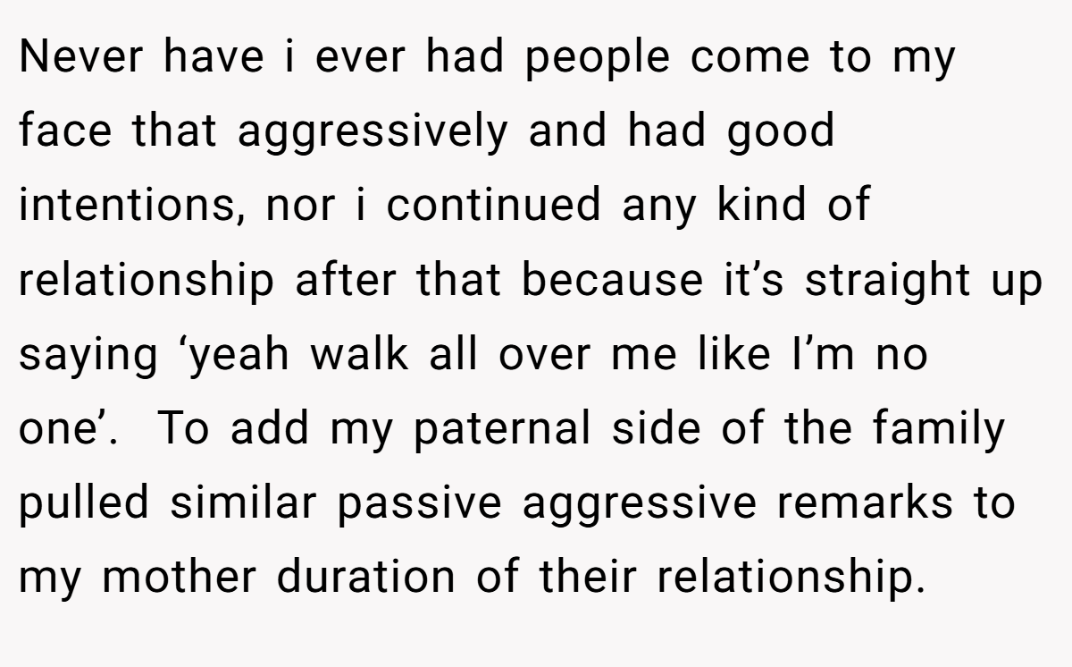 Never have i ever had people come to my face that aggressively and had good intentions, nor i continued any kind of relationship after that because it’s straight up saying ‘yeah walk all over me like I’m no one’.  To add my paternal side of the family pulled similar passive aggressive remarks to my mother duration of their relationship.