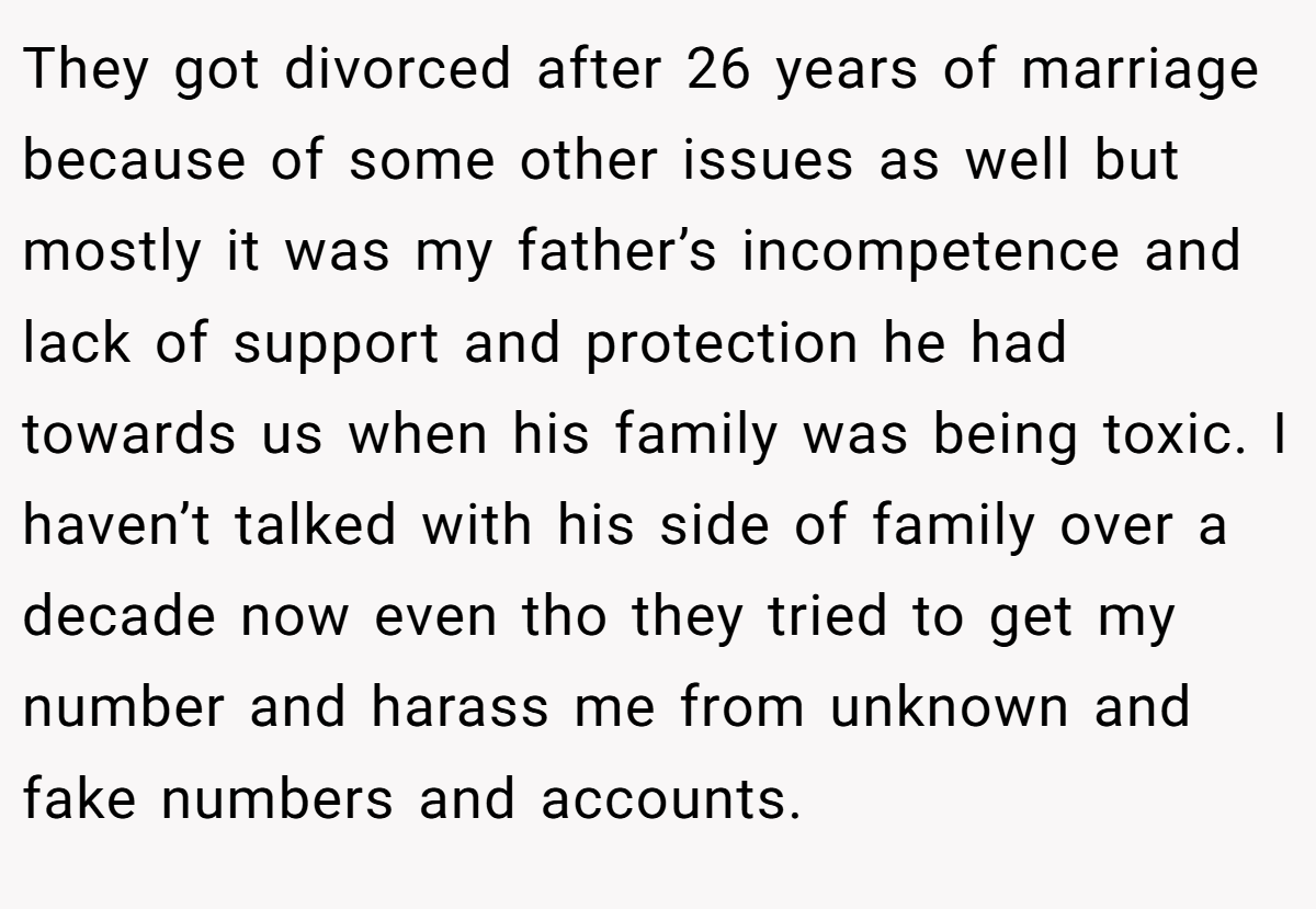 They got divorced after 26 years of marriage because of some other issues as well but mostly it was my father’s incompetence and lack of support and protection he had towards us when his family was being toxic. I haven’t talked with his side of family over a decade now even tho they tried to get my number and harass me from unknown and fake numbers and accounts. 
