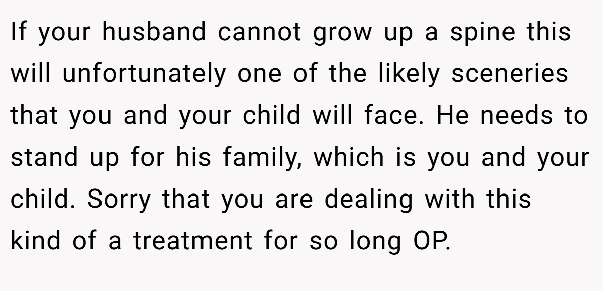 If your husband cannot grow up a spine this will unfortunately one of the likely sceneries that you and your child will face. He needs to stand up for his family, which is you and your child. Sorry that you are dealing with this kind of a treatment for so long OP. 