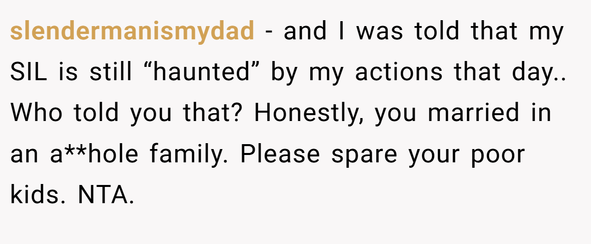 slendermanismydad − and I was told that my SIL is still “haunted” by my actions that day.. Who told you that? Honestly, you married in an a**hole family. Please spare your poor kids. NTA. 