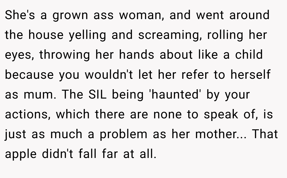 She's a grown ass woman, and went around the house yelling and screaming, rolling her eyes, throwing her hands about like a child because you wouldn't let her refer to herself as mum. The SIL being 'haunted' by your actions, which there are none to speak of, is just as much a problem as her mother... That apple didn't fall far at all.