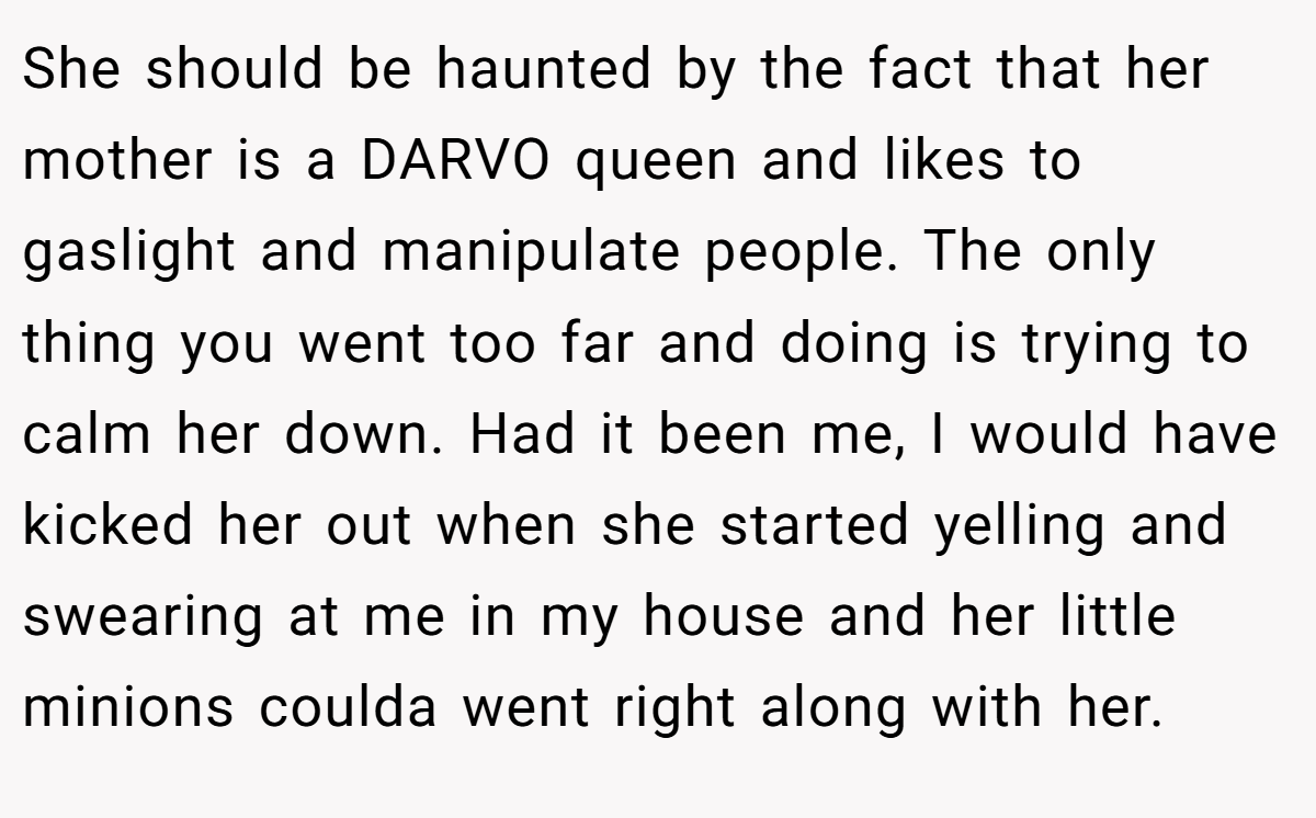 She should be haunted by the fact that her mother is a DARVO queen and likes to gaslight and manipulate people. The only thing you went too far and doing is trying to calm her down. Had it been me, I would have kicked her out when she started yelling and swearing at me in my house and her little minions coulda went right along with her.