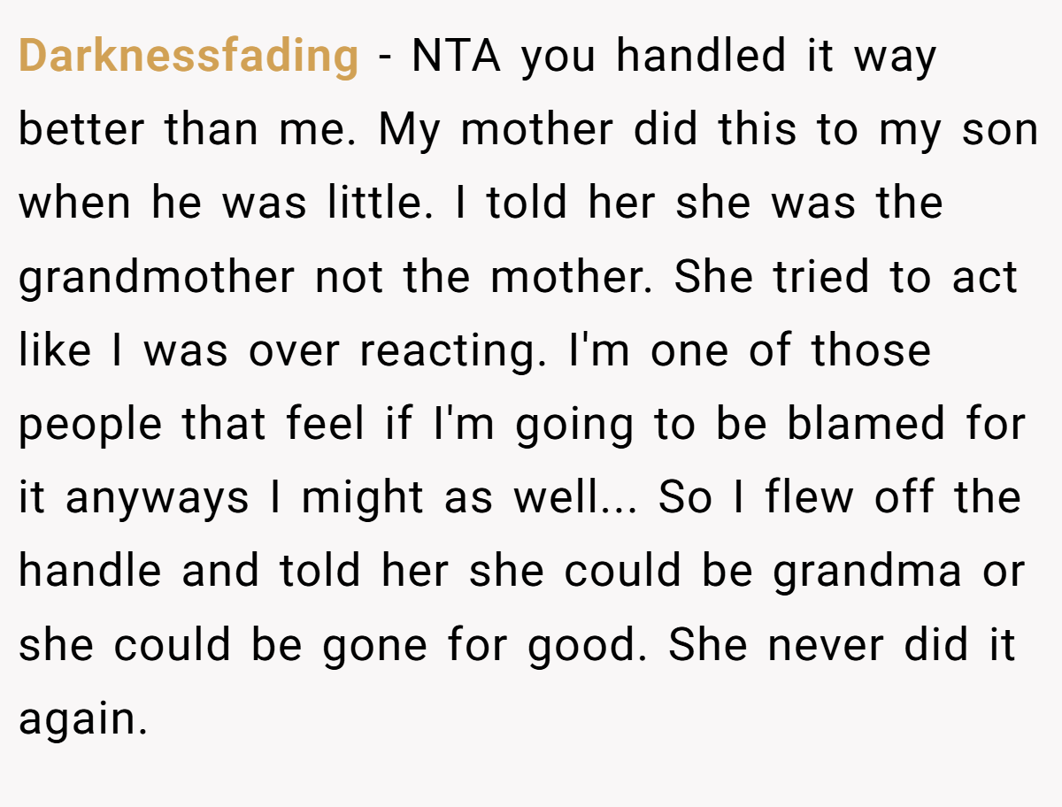 Darknessfading − NTA you handled it way better than me. My mother did this to my son when he was little. I told her she was the grandmother not the mother. She tried to act like I was over reacting. I'm one of those people that feel if I'm going to be blamed for it anyways I might as well... So I flew off the handle and told her she could be grandma or she could be gone for good. She never did it again.