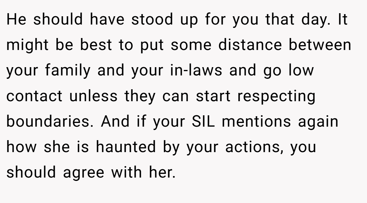 He should have stood up for you that day. It might be best to put some distance between your family and your in-laws and go low contact unless they can start respecting boundaries. And if your SIL mentions again how she is haunted by your actions, you should agree with her.