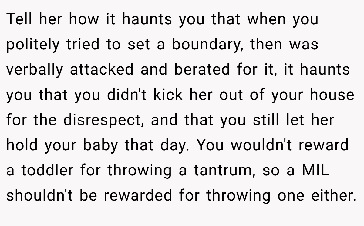 Tell her how it haunts you that when you politely tried to set a boundary, then was verbally attacked and berated for it, it haunts you that you didn't kick her out of your house for the disrespect, and that you still let her hold your baby that day. You wouldn't reward a toddler for throwing a tantrum, so a MIL shouldn't be rewarded for throwing one either.
