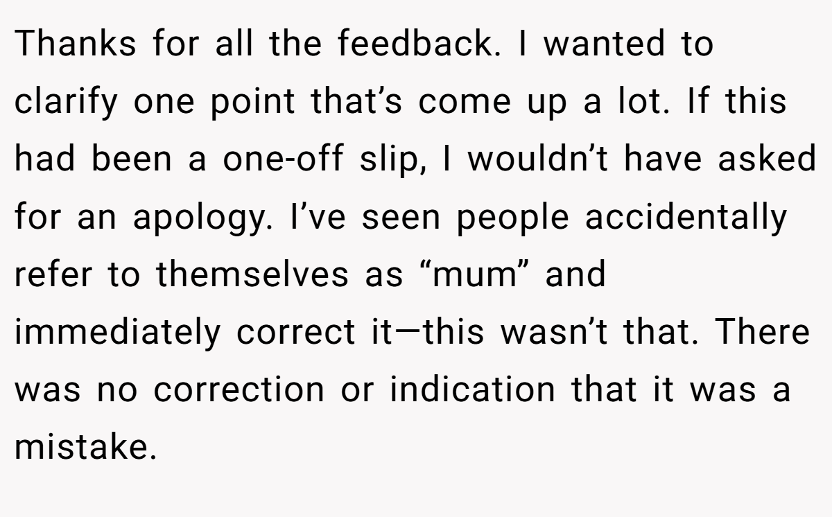 Thanks for all the feedback. I wanted to clarify one point that’s come up a lot. If this had been a one-off slip, I wouldn’t have asked for an apology. I’ve seen people accidentally refer to themselves as “mum” and immediately correct it—this wasn’t that. There was no correction or indication that it was a mistake.
