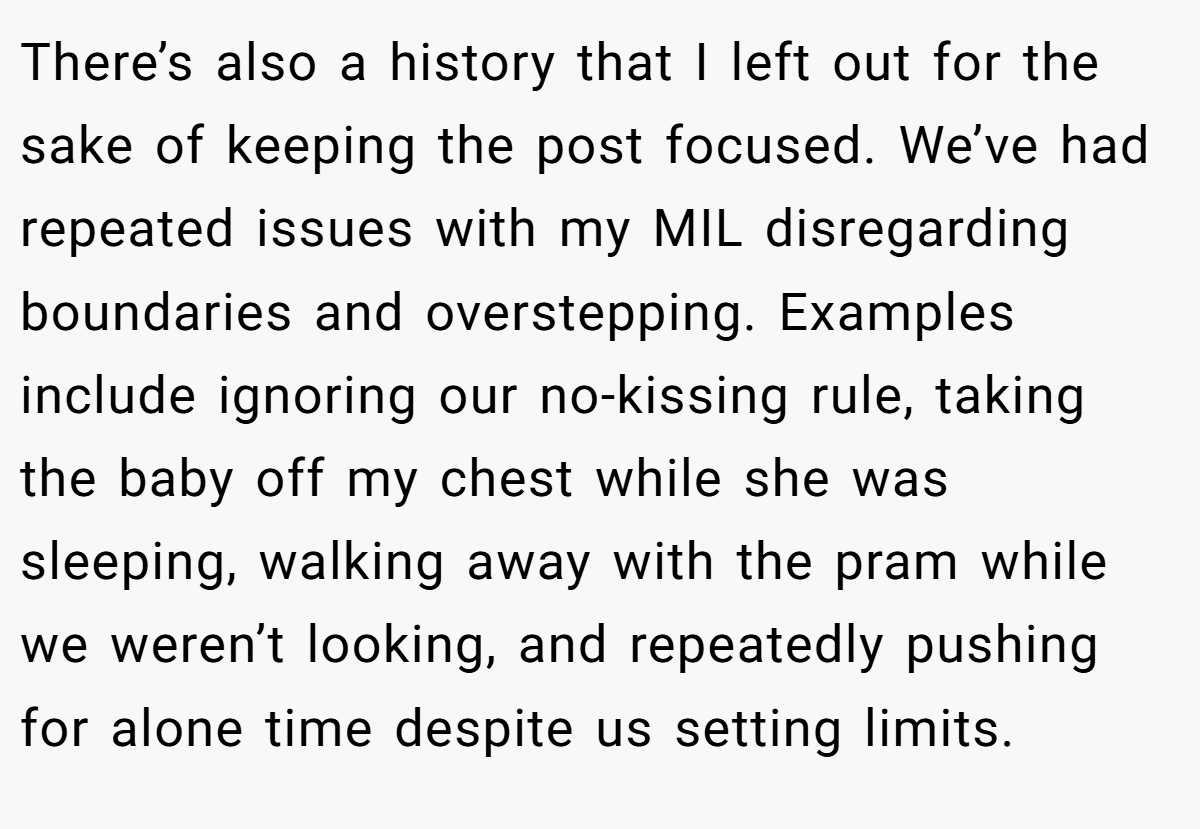 There’s also a history that I left out for the sake of keeping the post focused. We’ve had repeated issues with my MIL disregarding boundaries and overstepping. Examples include ignoring our no-kissing rule, taking the baby off my chest while she was sleeping, walking away with the pram while we weren’t looking, and repeatedly pushing for alone time despite us setting limits.
