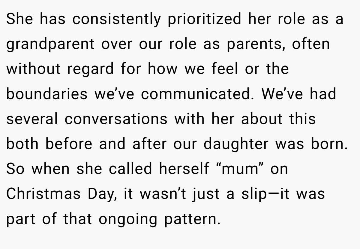 She has consistently prioritized her role as a grandparent over our role as parents, often without regard for how we feel or the boundaries we’ve communicated. We’ve had several conversations with her about this both before and after our daughter was born. So when she called herself “mum” on Christmas Day, it wasn’t just a slip—it was part of that ongoing pattern.
