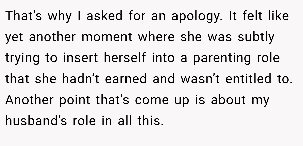 That’s why I asked for an apology. It felt like yet another moment where she was subtly trying to insert herself into a parenting role that she hadn’t earned and wasn’t entitled to. Another point that’s come up is about my husband’s role in all this.