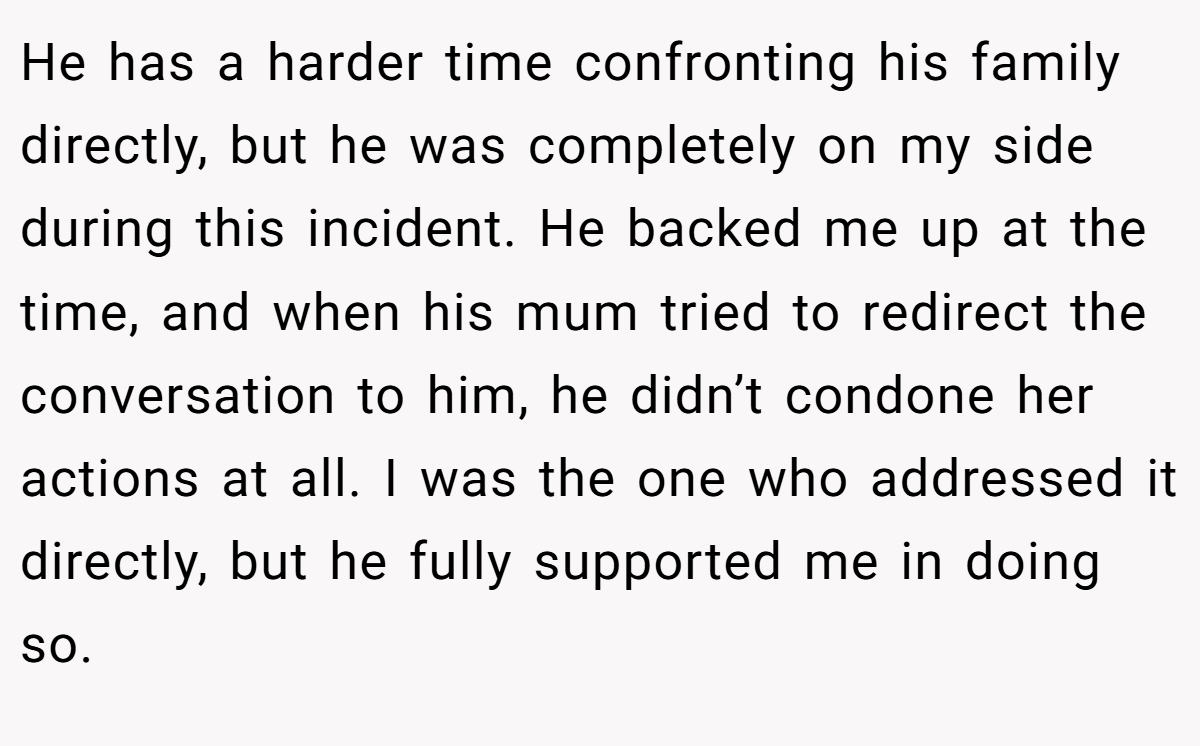 He has a harder time confronting his family directly, but he was completely on my side during this incident. He backed me up at the time, and when his mum tried to redirect the conversation to him, he didn’t condone her actions at all. I was the one who addressed it directly, but he fully supported me in doing so.