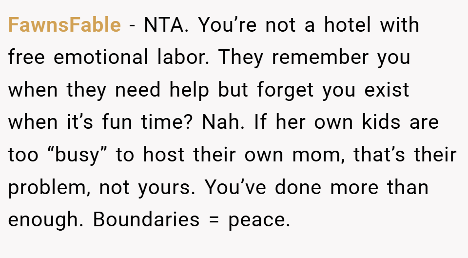 FawnsFable − NTA. You’re not a hotel with free emotional labor. They remember you when they need help but forget you exist when it’s fun time? Nah. If her own kids are too “busy” to host their own mom, that’s their problem, not yours. You’ve done more than enough. Boundaries = peace.