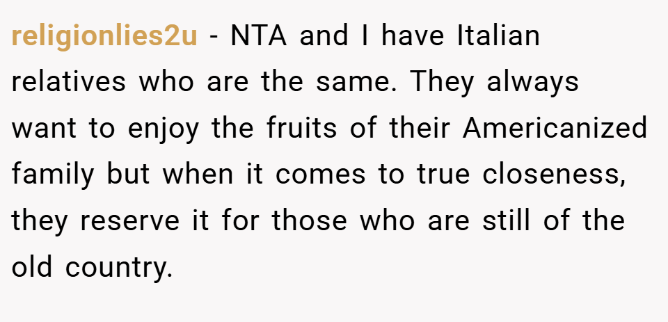 religionlies2u − NTA and I have Italian relatives who are the same. They always want to enjoy the fruits of their Americanized family but when it comes to true closeness, they reserve it for those who are still of the old country.