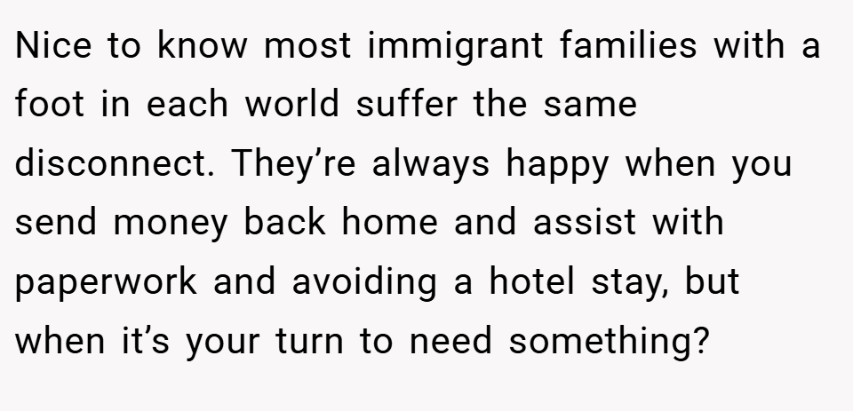 Nice to know most immigrant families with a foot in each world suffer the same disconnect. They’re always happy when you send money back home and assist with paperwork and avoiding a hotel stay, but when it’s your turn to need something?