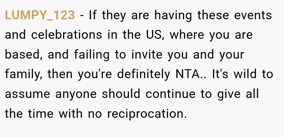 LUMPY_123 − If they are having these events and celebrations in the US, where you are based, and failing to invite you and your family, then you're definitely NTA.. It's wild to assume anyone should continue to give all the time with no reciprocation.