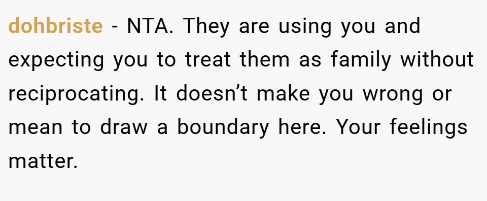 dohbriste − NTA. They are using you and expecting you to treat them as family without reciprocating. It doesn’t make you wrong or mean to draw a boundary here. Your feelings matter.