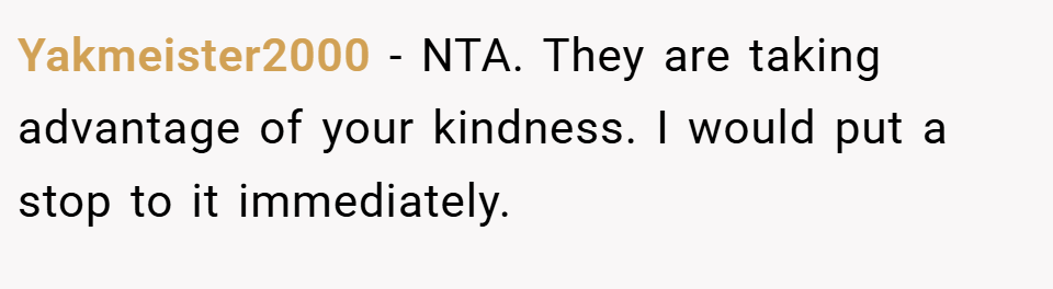 Yakmeister2000 − NTA. They are taking advantage of your kindness. I would put a stop to it immediately.