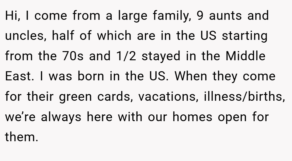 Hi, I come from a large family, 9 aunts and uncles, half of which are in the US starting from the 70s and 1/2 stayed in the Middle East. I was born in the US. When they come for their green cards, vacations, illness/births, we’re always here with our homes open for them.