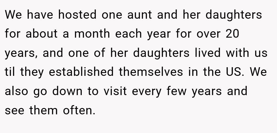 We have hosted one aunt and her daughters for about a month each year for over 20 years, and one of her daughters lived with us til they established themselves in the US. We also go down to visit every few years and see them often.