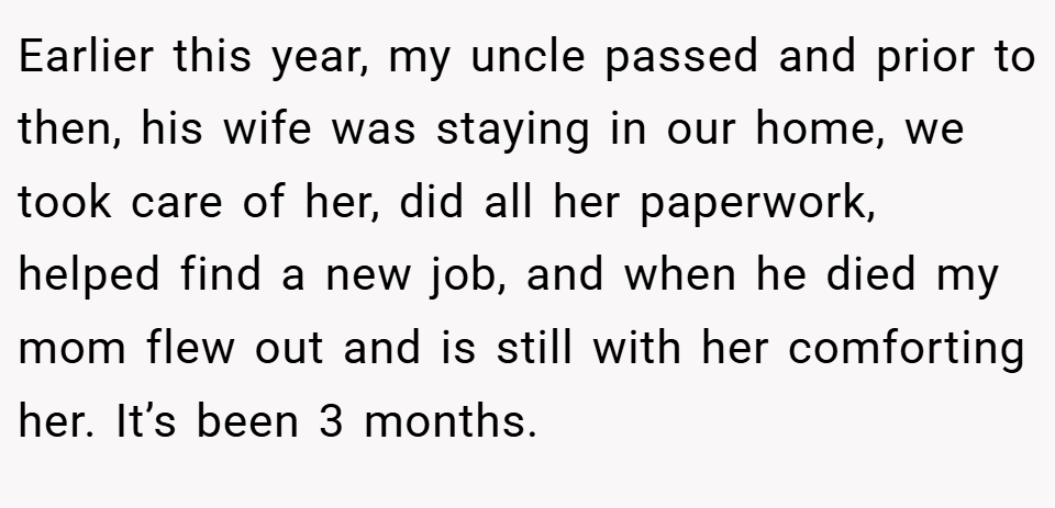Earlier this year, my uncle passed and prior to then, his wife was staying in our home, we took care of her, did all her paperwork, helped find a new job, and when he died my mom flew out and is still with her comforting her. It’s been 3 months.