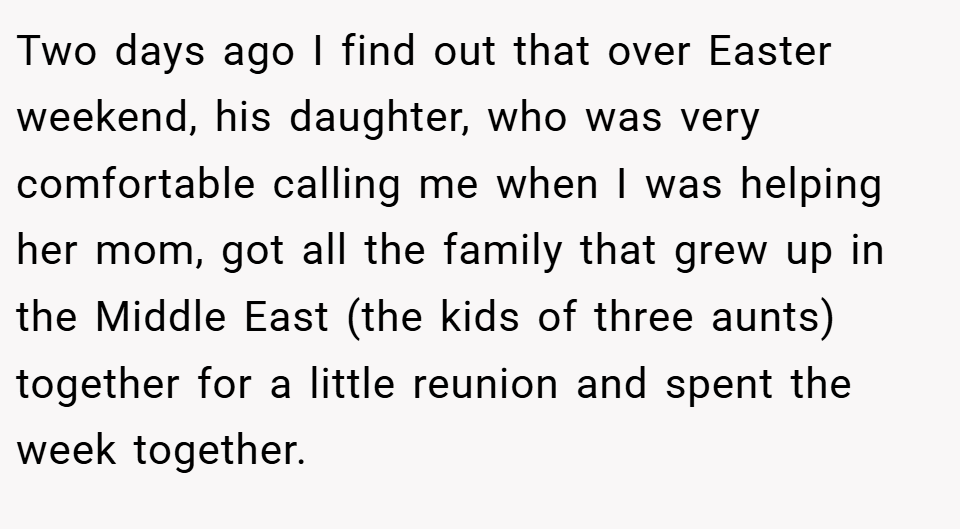 Two days ago I find out that over Easter weekend, his daughter, who was very comfortable calling me when I was helping her mom, got all the family that grew up in the Middle East (the kids of three aunts) together for a little reunion and spent the week together.